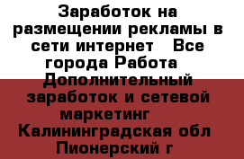  Заработок на размещении рекламы в сети интернет - Все города Работа » Дополнительный заработок и сетевой маркетинг   . Калининградская обл.,Пионерский г.